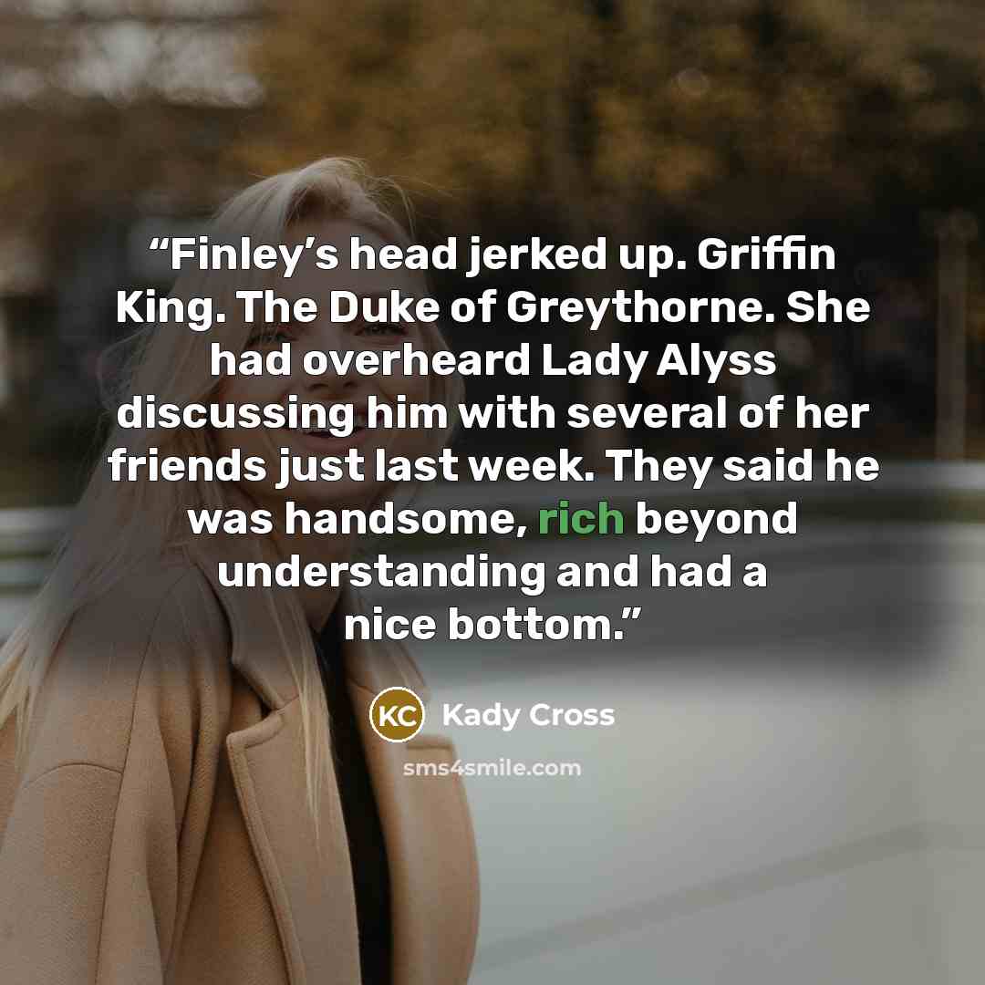 “Finley’s head jerked up. Griffin King. The Duke of Greythorne. She had overheard Lady Alyss discussing him with several of her friends just last week. They said he was handsome, rich beyond understanding and had a nice bottom.” quote by Kady Cross