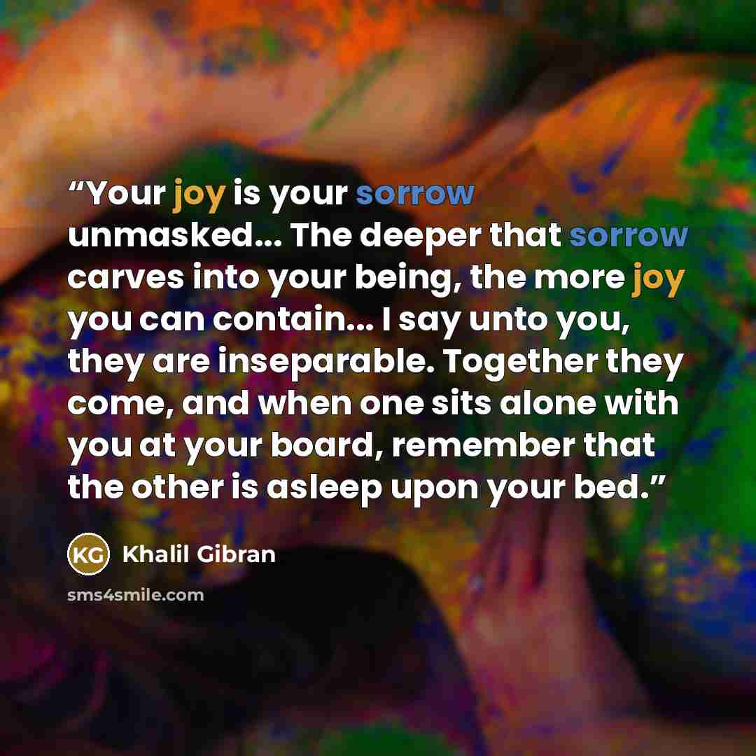“Your joy is your sorrow unmasked... The deeper that sorrow carves into your being, the more joy you can contain... I say unto you, they are inseparable. Together they come, and when one sits alone with you at your board, remember that the other is asleep upon your bed.” quote by Khalil Gibran