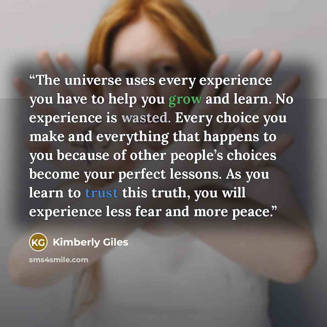 “The universe uses every experience you have to help you grow and learn. No experience is wasted. Every choice you make and everything that happens to you because of other people’s choices become your perfect lessons. As you learn to trust this truth, you will experience less fear and more peace.” quote by Kimberly Giles