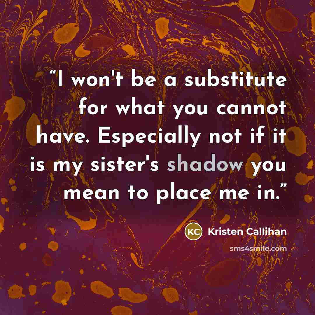 “I won't be a substitute for what you cannot have. Especially not if it is my sister's shadow you mean to place me in.” quote by Kristen Callihan