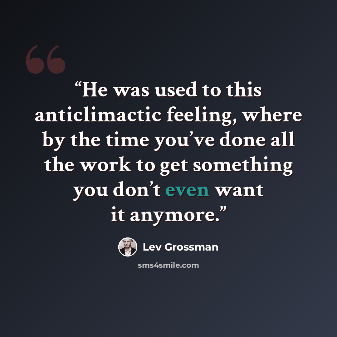 “He was used to this anticlimactic feeling, where by the time you’ve done all the work to get something you don’t even want it anymore.” quote by Lev Grossman