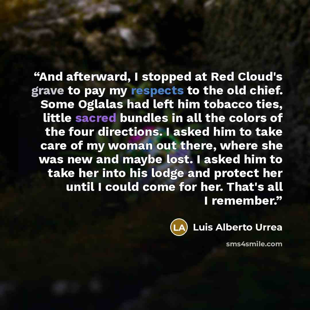 “And afterward, I stopped at Red Cloud's grave to pay my respects to the old chief. Some Oglalas had left him tobacco ties, little sacred bundles in all the colors of the four directions. I asked him to take care of my woman out there, where she was new and maybe lost. I asked him to take her into…” quote by Luis Alberto Urrea