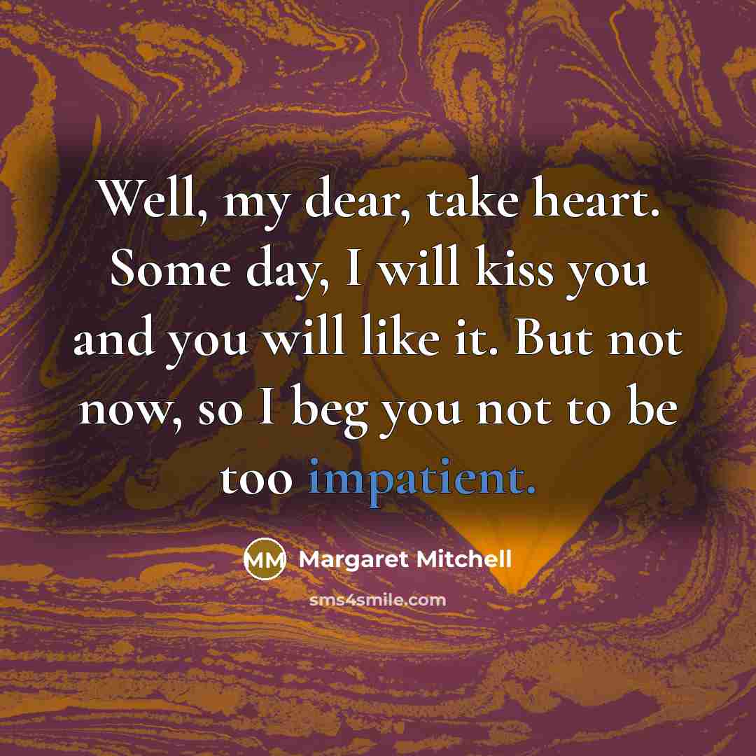 “Well, my dear, take heart. Some day, I will kiss you and you will like it. But not now, so I beg you not to be too impatient.” quote by Margaret Mitchell