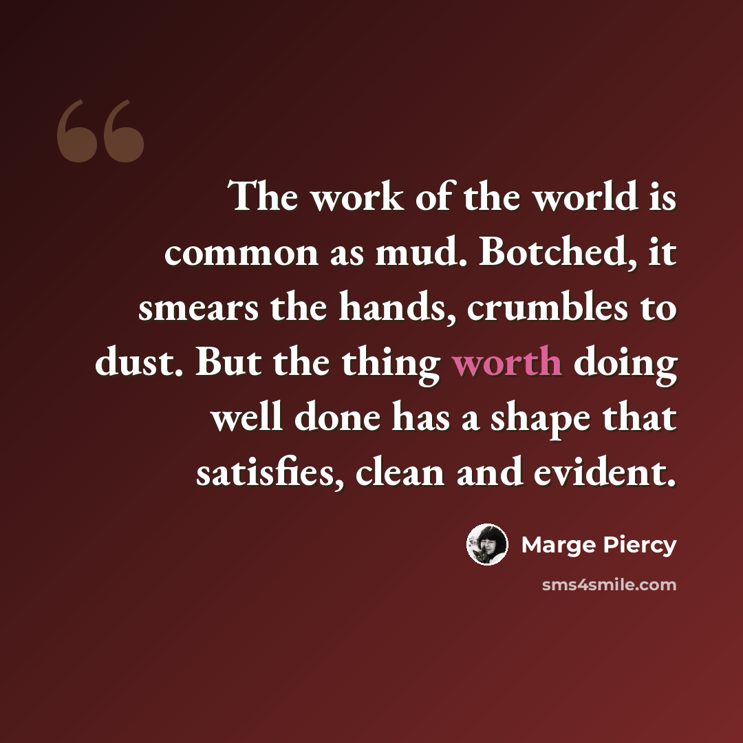 “The work of the world is common as mud. Botched, it smears the hands, crumbles to dust. But the thing worth doing well done has a shape that satisfies, clean and evident.” quote by Marge Piercy