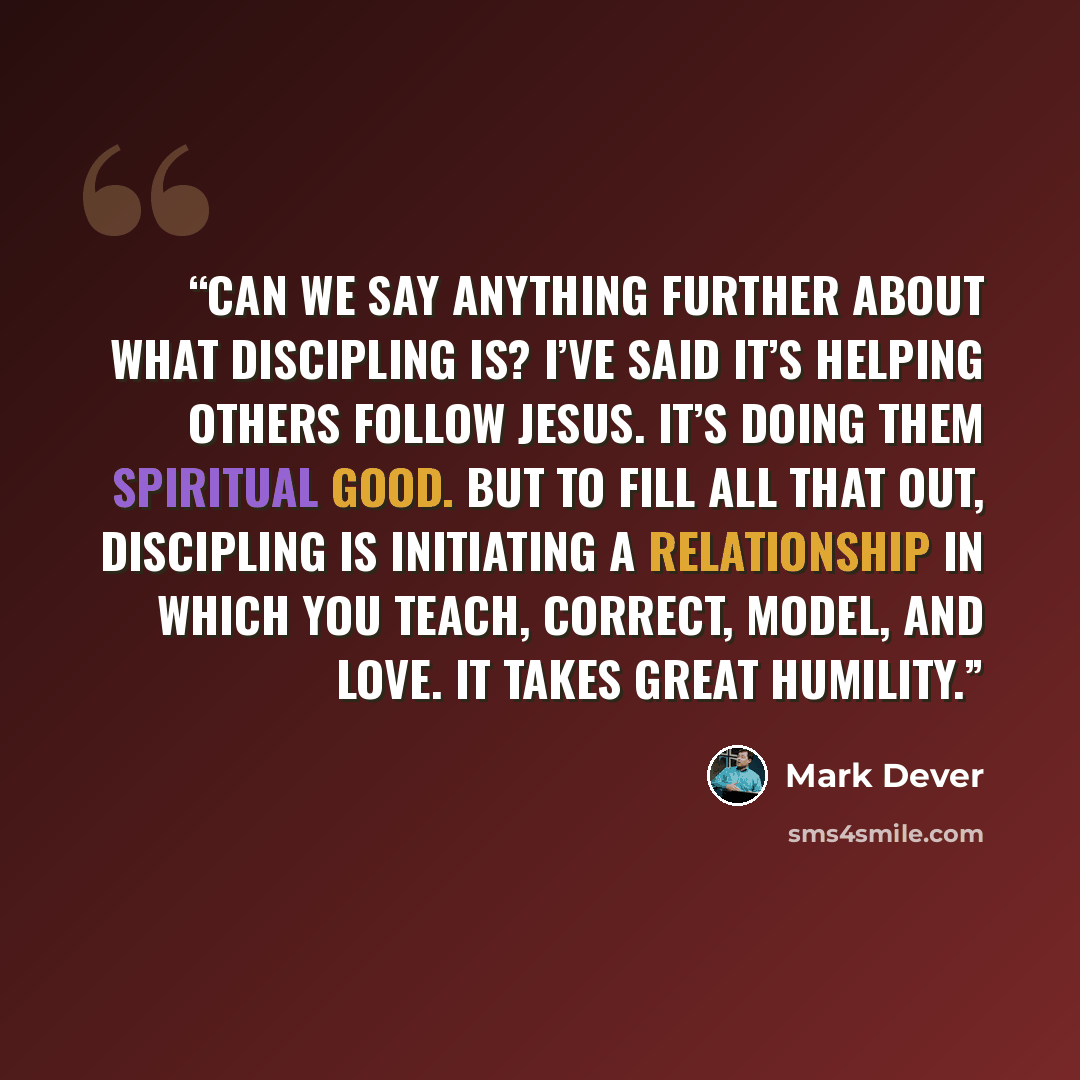 “Can we say anything further about what discipling is? I’ve said it’s helping others follow Jesus. It’s doing them spiritual good. But to fill all that out, discipling is initiating a relationship in which you teach, correct, model, and love. It takes great humility.” quote by Mark Dever