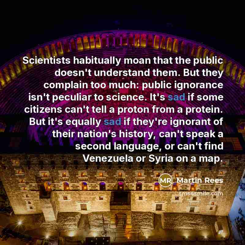 “Scientists habitually moan that the public doesn't understand them. But they complain too much: public ignorance isn't peculiar to science. It's sad if some citizens can't tell a proton from a protein. But it's equally sad if they're ignorant of their nation's history, can't speak a second…” quote by Martin Rees