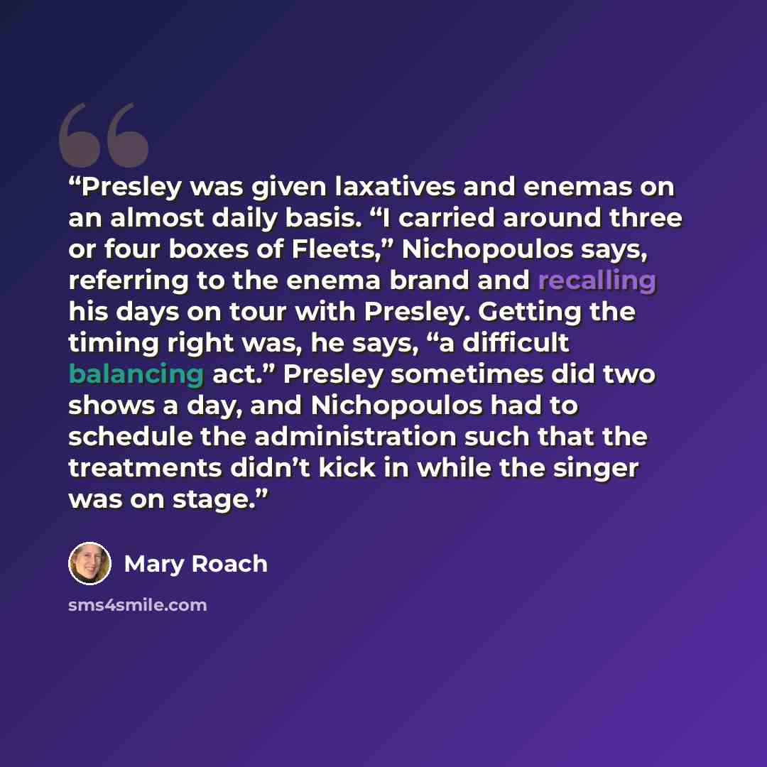 “Presley was given laxatives and enemas on an almost daily basis. “I carried around three or four boxes of Fleets,” Nichopoulos says, referring to the enema brand and recalling his days on tour with Presley. Getting the timing right was, he says, “a difficult balancing act.” Presley sometimes did…” quote by Mary Roach