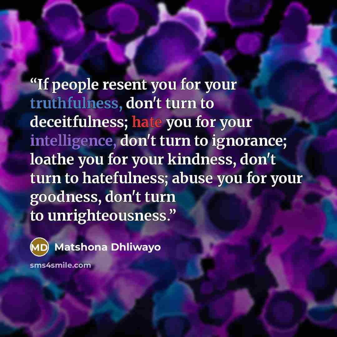 “If people resent you for your truthfulness, don't turn to deceitfulness; hate you for your intelligence, don't turn to ignorance; loathe you for your kindness, don't turn to hatefulness; abuse you for your goodness, don't turn to unrighteousness.” quote by Matshona Dhliwayo