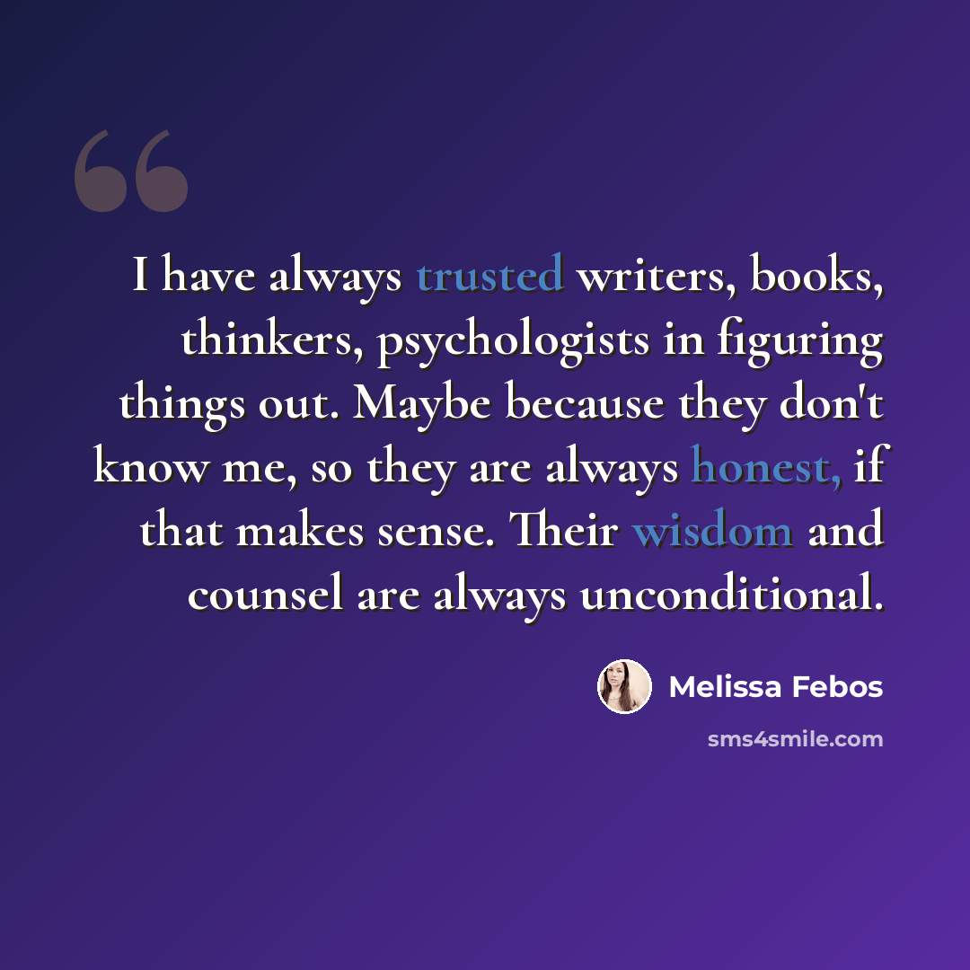 “I have always trusted writers, books, thinkers, psychologists in figuring things out. Maybe because they don't know me, so they are always honest, if that makes sense. Their wisdom and counsel are always unconditional.” quote by Melissa Febos