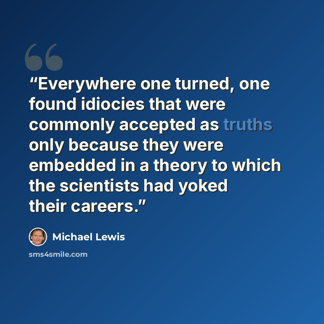 “Everywhere one turned, one found idiocies that were commonly accepted as truths only because they were embedded in a theory to which the scientists had yoked their careers.” quote by Michael Lewis