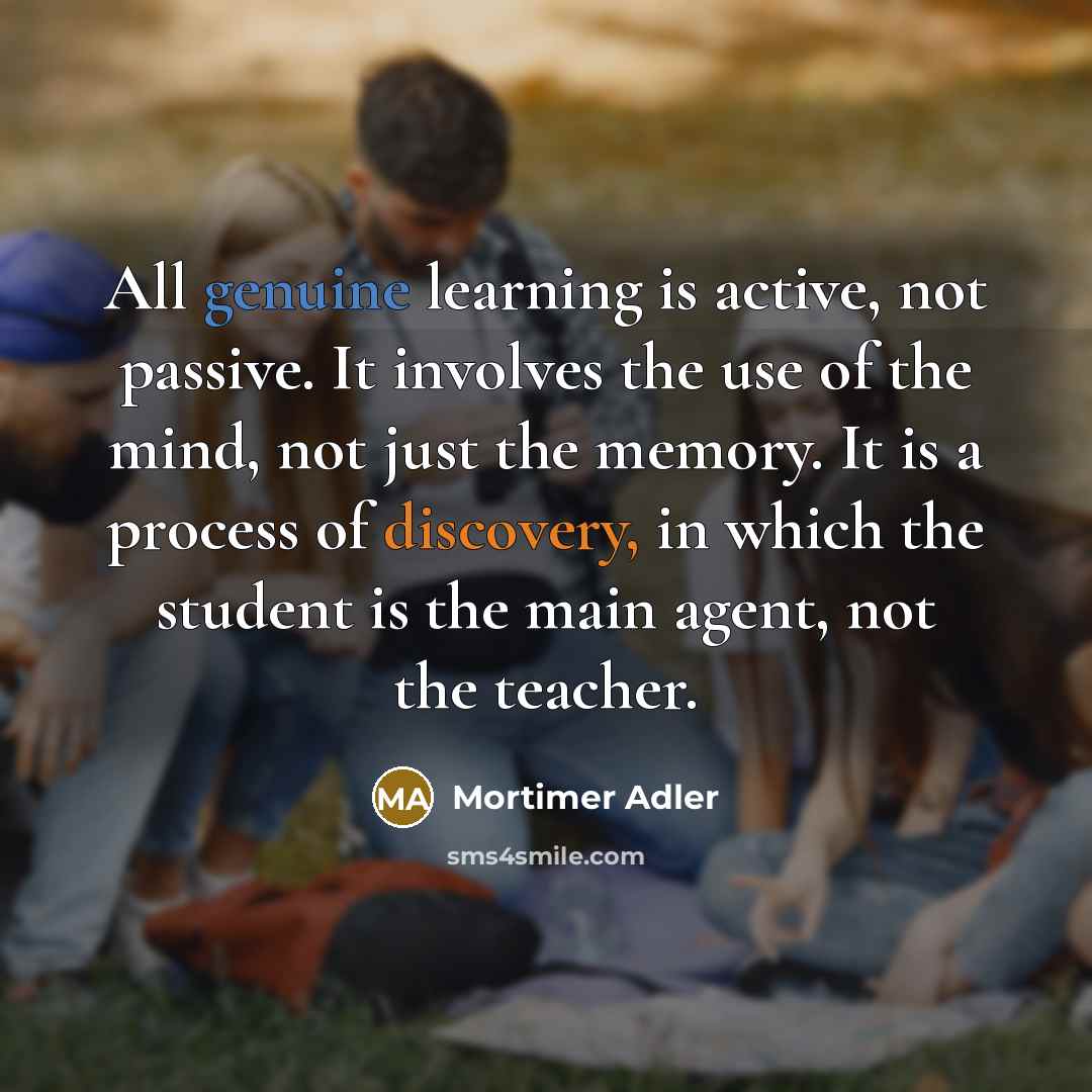 “All genuine learning is active, not passive. It involves the use of the mind, not just the memory. It is a process of discovery, in which the student is the main agent, not the teacher.” quote by Mortimer Adler