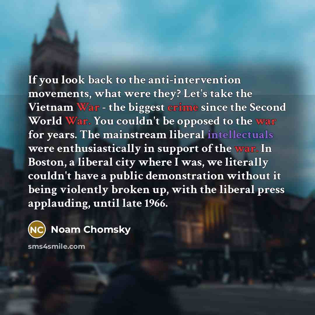 “If you look back to the anti-intervention movements, what were they? Let's take the Vietnam War - the biggest crime since the Second World War. You couldn't be opposed to the war for years. The mainstream liberal intellectuals were enthusiastically in support of the war. In Boston, a liberal city…” quote by Noam Chomsky