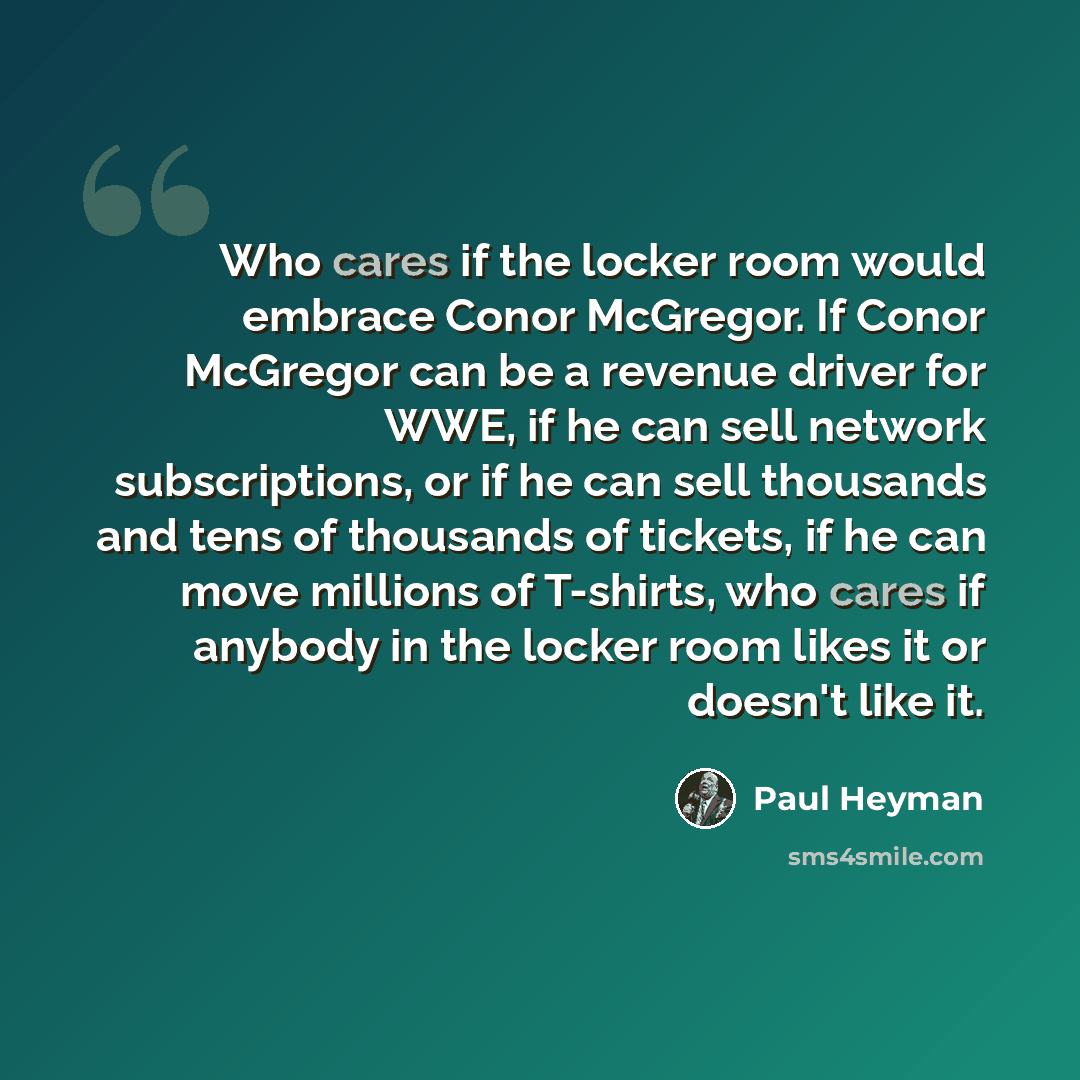 “Who cares if the locker room would embrace Conor McGregor. If Conor McGregor can be a revenue driver for WWE, if he can sell network subscriptions, or if he can sell thousands and tens of thousands of tickets, if he can move millions of T-shirts, who cares if anybody in the locker room likes it or…” quote by Paul Heyman