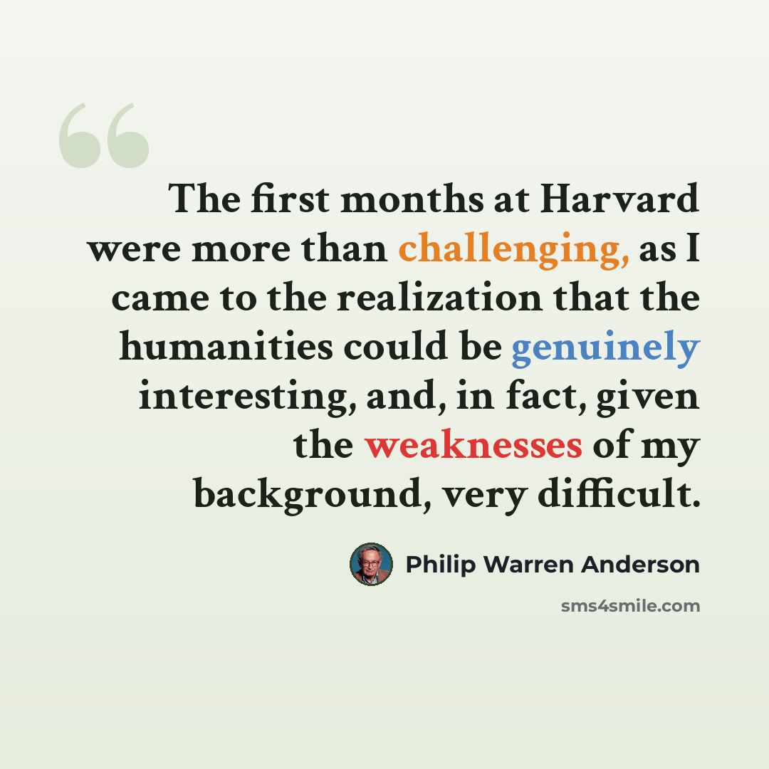 “The first months at Harvard were more than challenging, as I came to the realization that the humanities could be genuinely interesting, and, in fact, given the weaknesses of my background, very difficult.” quote by Philip Warren Anderson
