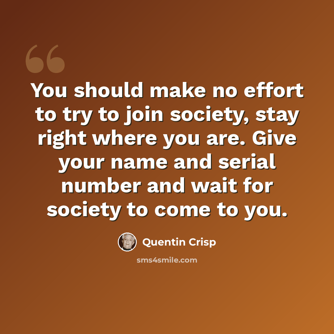 “You should make no effort to try to join society, stay right where you are. Give your name and serial number and wait for society to come to you.” quote by Quentin Crisp