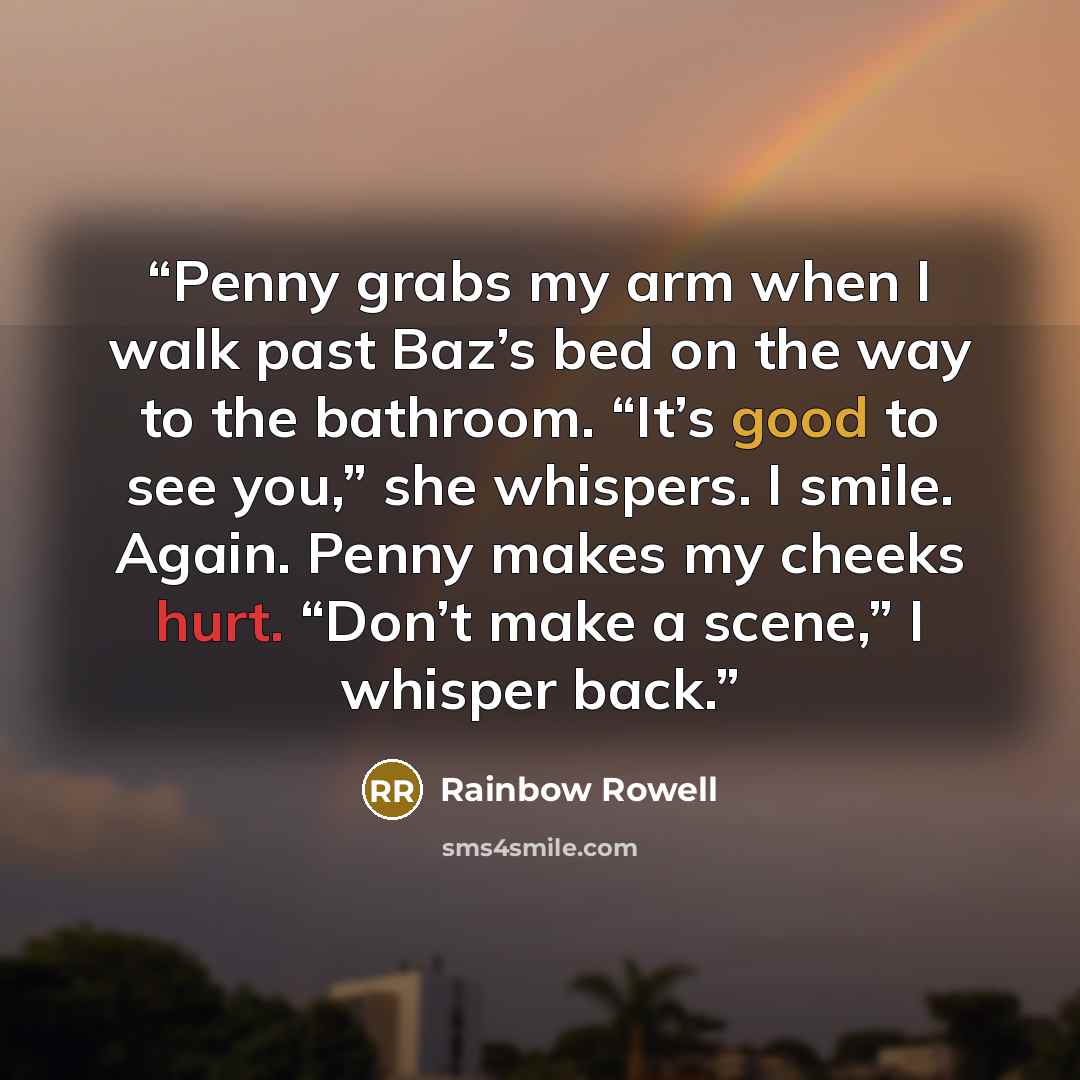 “Penny grabs my arm when I walk past Baz’s bed on the way to the bathroom. “It’s good to see you,” she whispers. I smile. Again. Penny makes my cheeks hurt. “Don’t make a scene,” I whisper back.” quote by Rainbow Rowell
