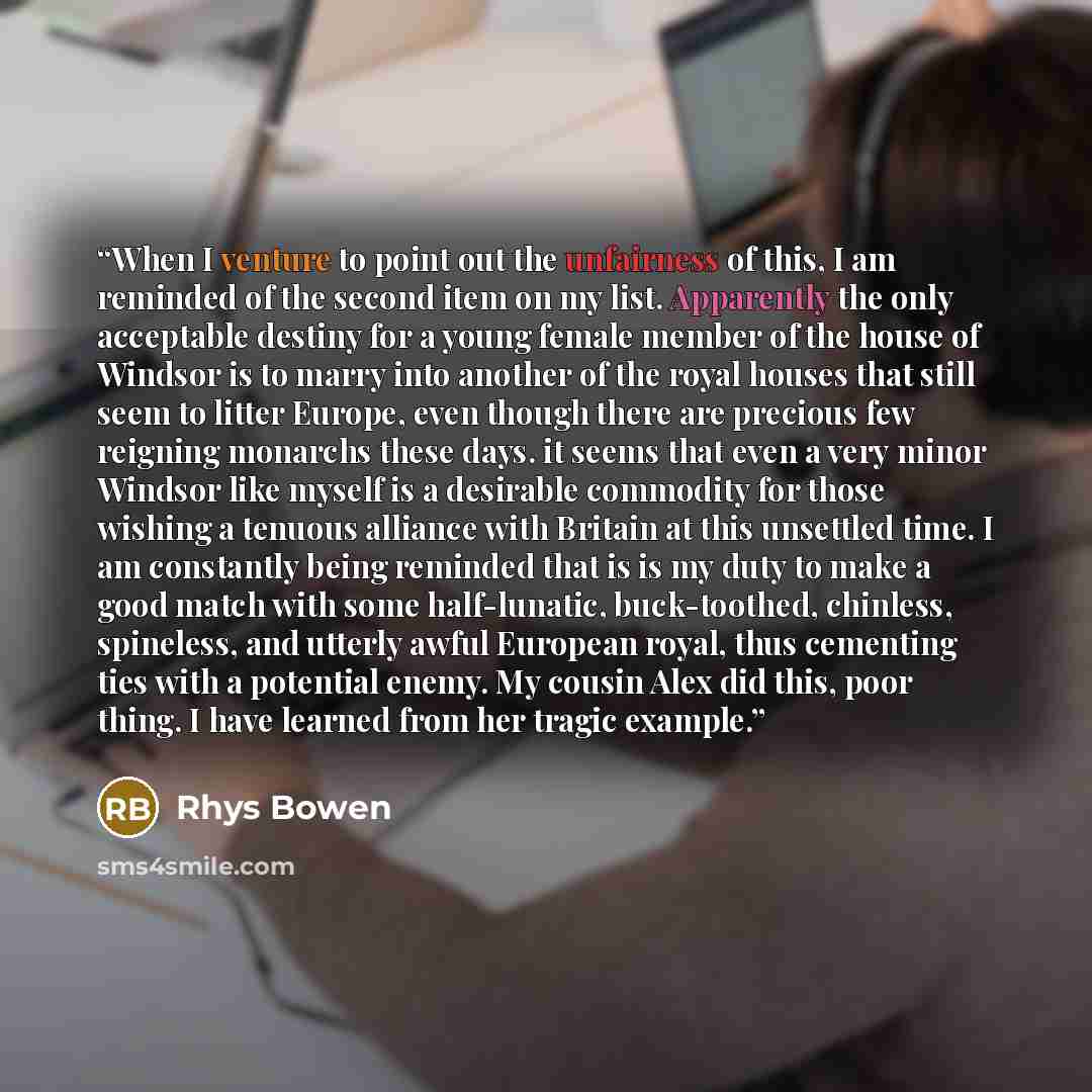“When I venture to point out the unfairness of this, I am reminded of the second item on my list. Apparently the only acceptable destiny for a young female mem​b​er of the house of Windsor is to marry into another of the royal houses that still seem to litter Europe, even though there are precious…” quote by Rhys Bowen