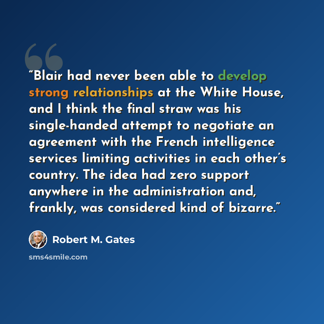 “Blair had never been able to develop strong relationships at the White House, and I think the final straw was his single-handed attempt to negotiate an agreement with the French intelligence services limiting activities in each other’s country. The idea had zero support anywhere in the…” quote by Robert M. Gates