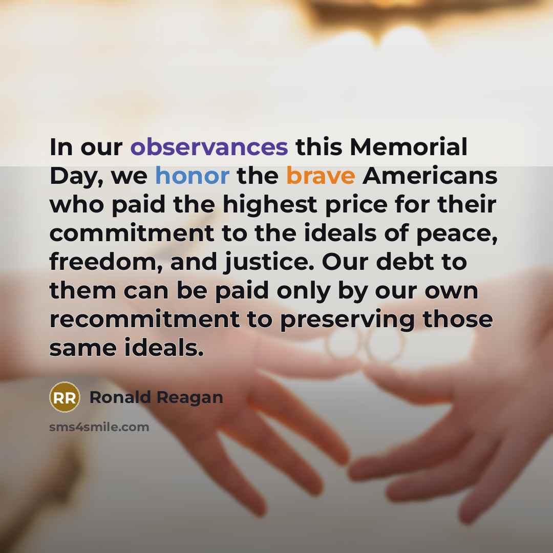 “In our observances this Memorial Day, we honor the brave Americans who paid the highest price for their commitment to the ideals of peace, freedom, and justice. Our debt to them can be paid only by our own recommitment to preserving those same ideals.” quote by Ronald Reagan