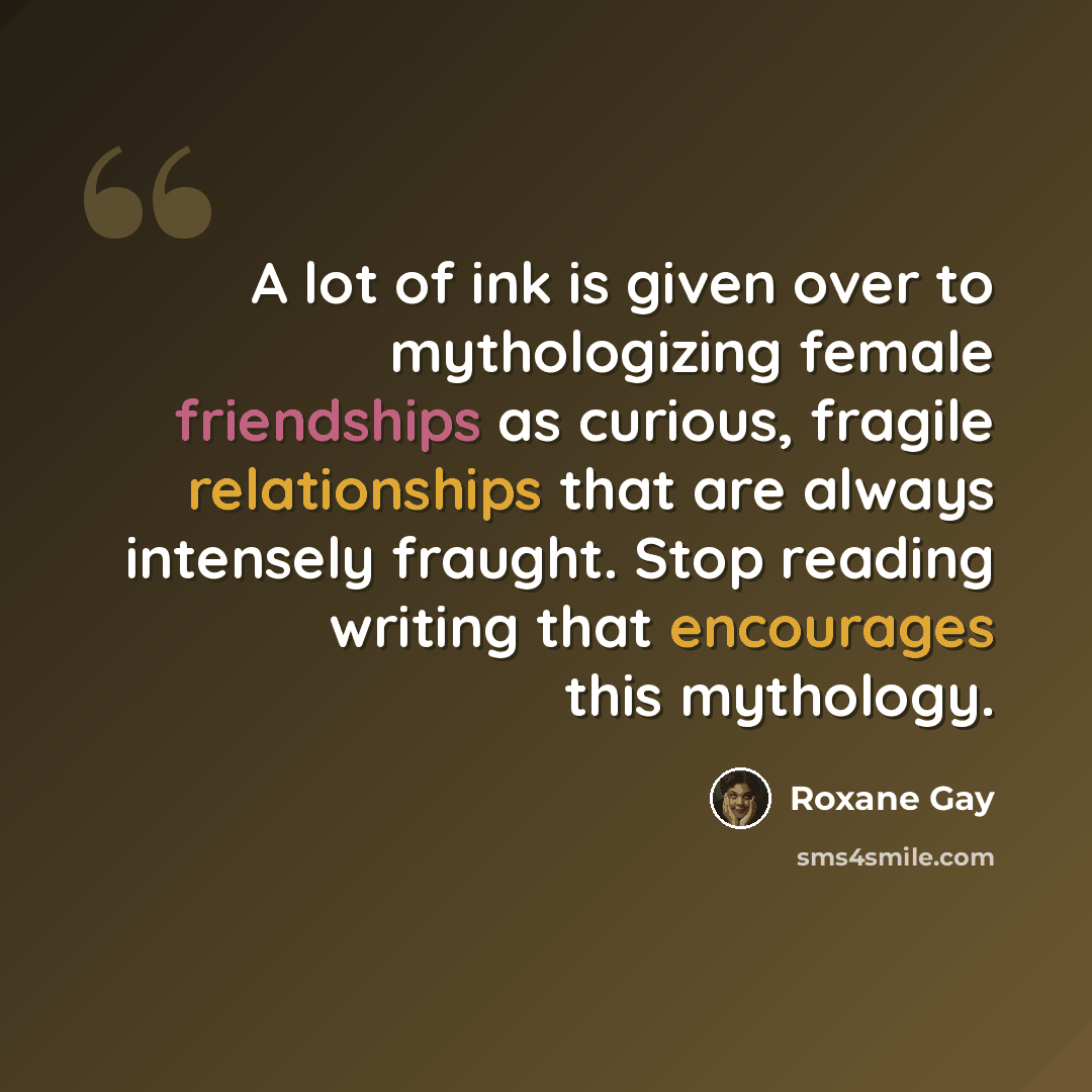“A lot of ink is given over to mythologizing female friendships as curious, fragile relationships that are always intensely fraught. Stop reading writing that encourages this mythology.” quote by Roxane Gay