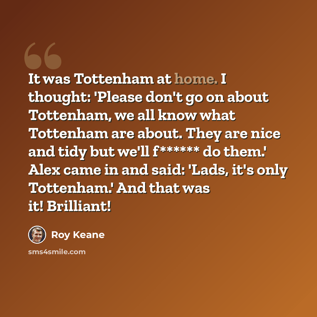 “It was Tottenham at home. I thought: 'Please don't go on about Tottenham, we all know what Tottenham are about. They are nice and tidy but we'll f****** do them.' Alex came in and said: 'Lads, it's only Tottenham.' And that was it! Brilliant!” quote by Roy Keane