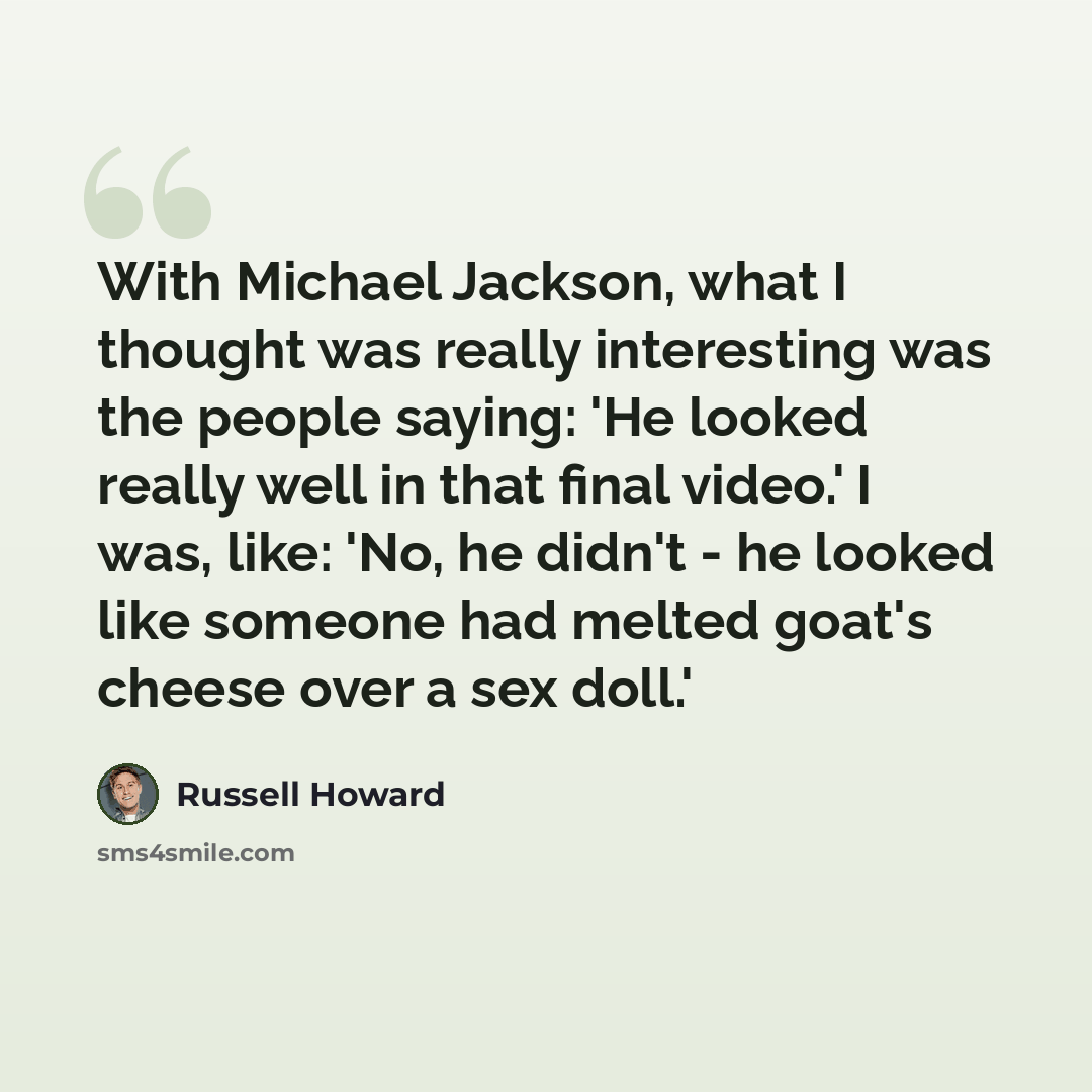 “With Michael Jackson, what I thought was really interesting was the people saying: 'He looked really well in that final video.' I was, like: 'No, he didn't - he looked like someone had melted goat's cheese over a sex doll.'” quote by Russell Howard