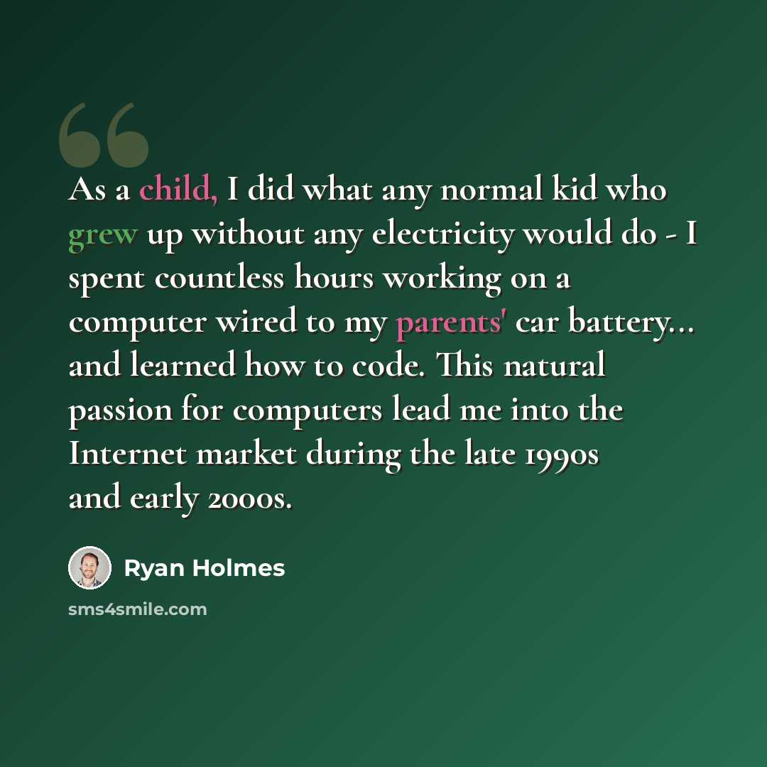“As a child, I did what any normal kid who grew up without any electricity would do - I spent countless hours working on a computer wired to my parents' car battery... and learned how to code. This natural passion for computers lead me into the Internet market during the late 1990s and early 2000s.” quote by Ryan Holmes