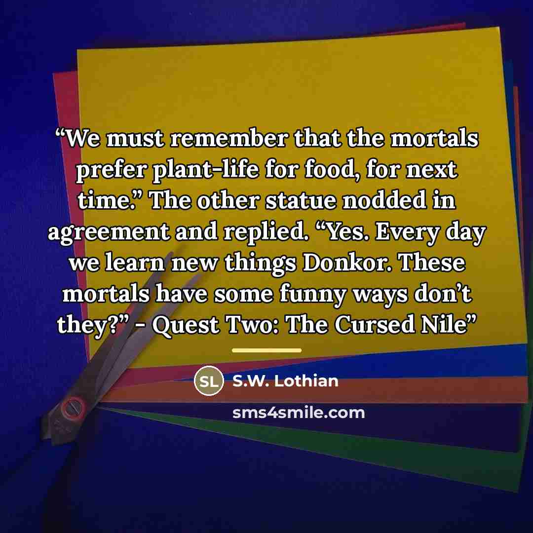 “We must remember that the mortals prefer plant-life for food, for next time.” The other statue nodded in agreement and replied. “Yes. Every day we learn new things Donkor. These mortals have some funny ways don’t they?” - Quest Two: The Cursed Nile” quote by S.W. Lothian