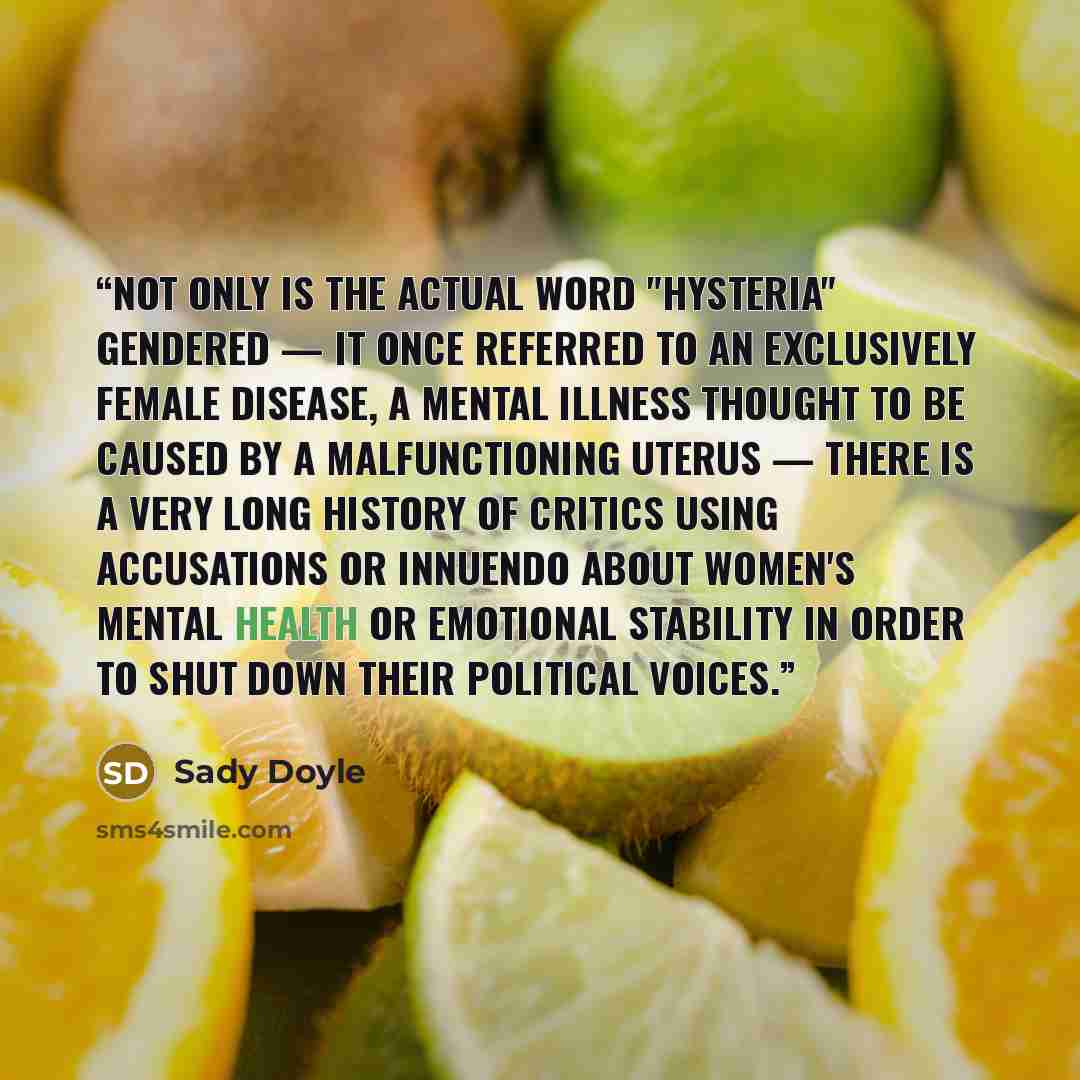“Not only is the actual word "hysteria" gendered — it once referred to an exclusively female disease, a mental illness thought to be caused by a malfunctioning uterus — there is a very long history of critics using accusations or innuendo about women's mental health or emotional stability in order…” quote by Sady Doyle