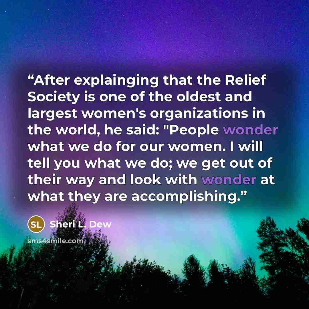 “After explainging that the Relief Society is one of the oldest and largest women's organizations in the world, he said: "People wonder what we do for our women. I will tell you what we do; we get out of their way and look with wonder at what they are accomplishing.” quote by Sheri L. Dew