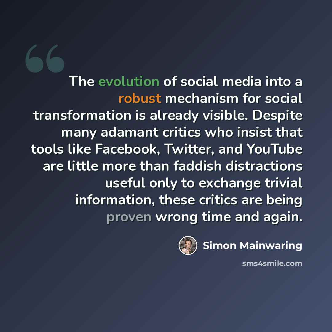 “The evolution of social media into a robust mechanism for social transformation is already visible. Despite many adamant critics who insist that tools like Facebook, Twitter, and YouTube are little more than faddish distractions useful only to exchange trivial information, these critics are being…” quote by Simon Mainwaring