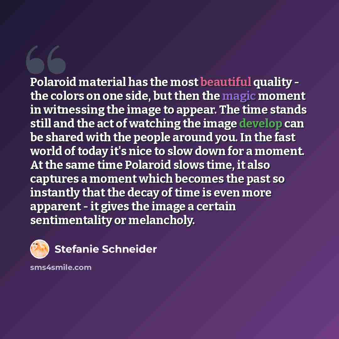 “Polaroid material has the most beautiful quality - the colors on one side, but then the magic moment in witnessing the image to appear. The time stands still and the act of watching the image develop can be shared with the people around you. In the fast world of today it's nice to slow down for a…” quote by Stefanie Schneider
