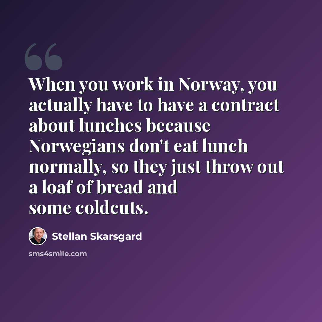 “When you work in Norway, you actually have to have a contract about lunches because Norwegians don't eat lunch normally, so they just throw out a loaf of bread and some coldcuts.” quote by Stellan Skarsgard