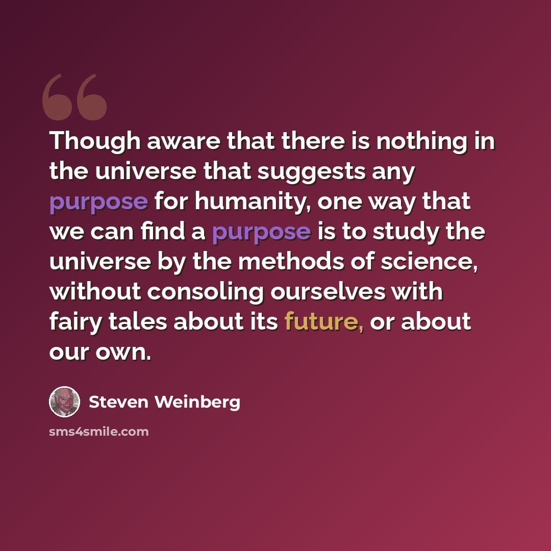 “Though aware that there is nothing in the universe that suggests any purpose for humanity, one way that we can find a purpose is to study the universe by the methods of science, without consoling ourselves with fairy tales about its future, or about our own.” quote by Steven Weinberg