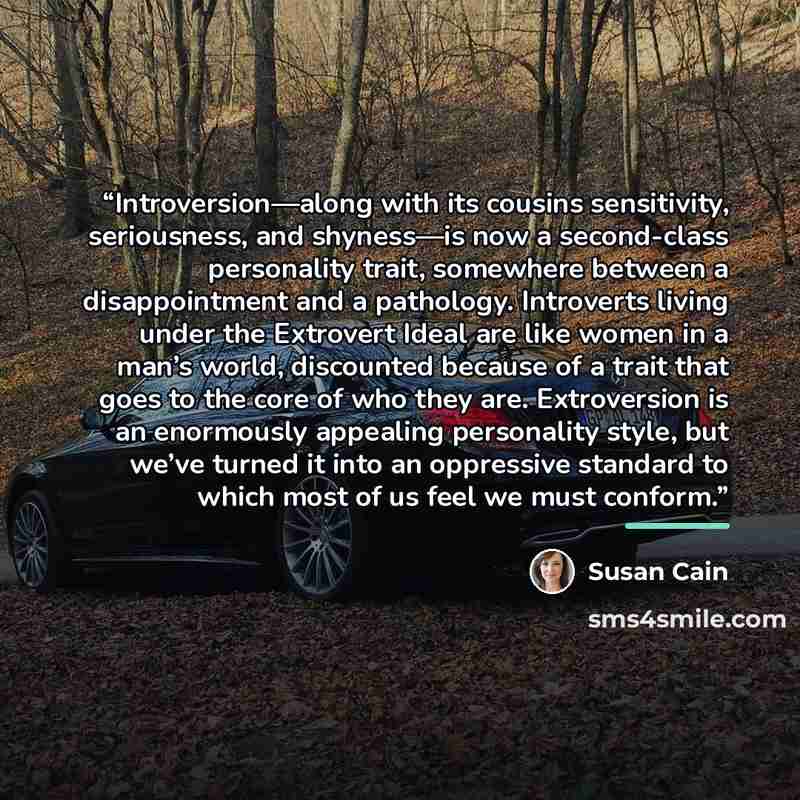 “Introversion—along with its cousins sensitivity, seriousness, and shyness—is now a second-class personality trait, somewhere between a disappointment and a pathology. Introverts living under the Extrovert Ideal are like women in a man’s world, discounted because of a trait that goes to the core of…” quote by Susan Cain