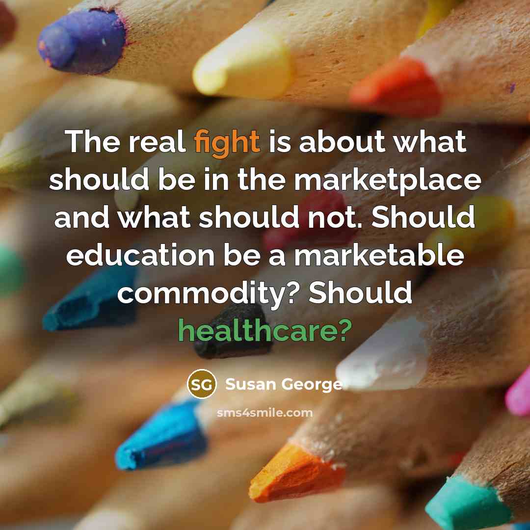 “The real fight is about what should be in the marketplace and what should not. Should education be a marketable commodity? Should healthcare?” quote by Susan George