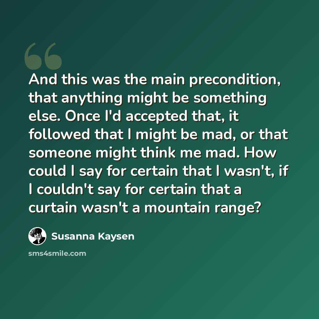 “And this was the main precondition, that anything might be something else. Once I'd accepted that, it followed that I might be mad, or that someone might think me mad. How could I say for certain that I wasn't, if I couldn't say for certain that a curtain wasn't a mountain range?” quote by Susanna Kaysen