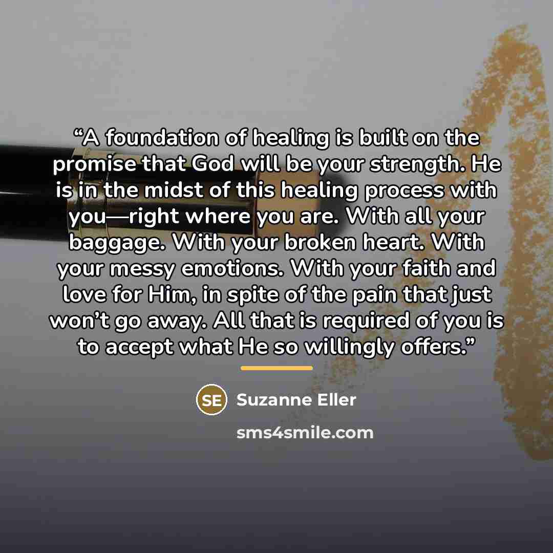 “A foundation of healing is built on the promise that God will be your strength. He is in the midst of this healing process with you—right where you are. With all your baggage. With your broken heart. With your messy emotions. With your faith and love for Him, in spite of the pain that just won’t…” quote by Suzanne Eller