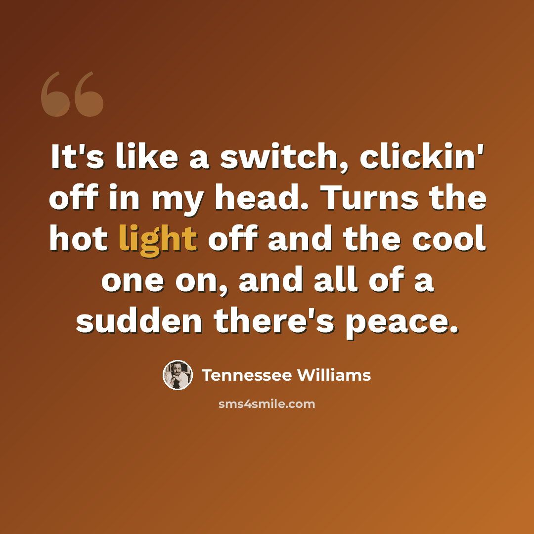 “It's like a switch, clickin' off in my head. Turns the hot light off and the cool one on, and all of a sudden there's peace.” quote by Tennessee Williams
