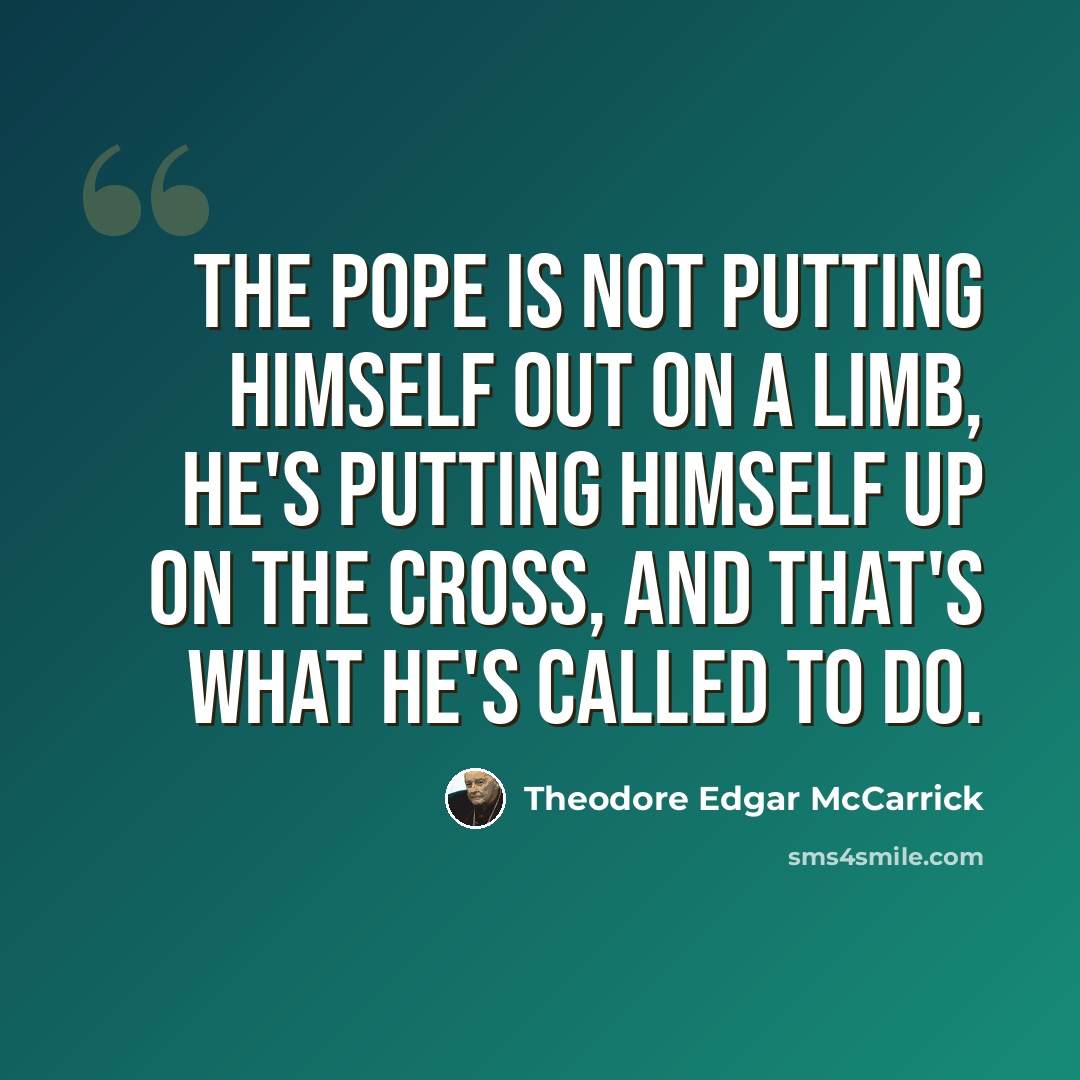 “The Pope is not putting himself out on a limb, he's putting himself up on the Cross, and that's what he's called to do.” quote by Theodore Edgar McCarrick