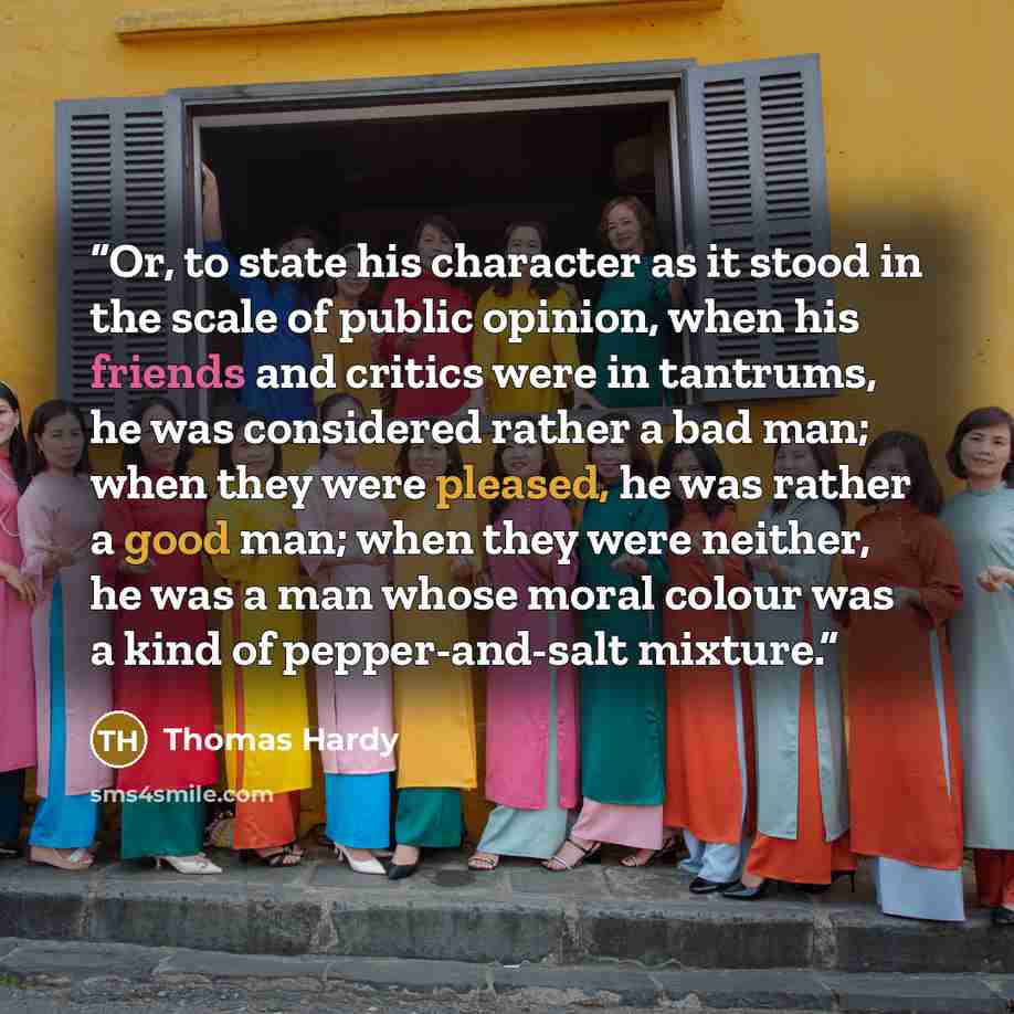 “Or, to state his character as it stood in the scale of public opinion, when his friends and critics were in tantrums, he was considered rather a bad man; when they were pleased, he was rather a good man; when they were neither, he was a man whose moral colour was a kind of pepper-and-salt mixture.” quote by Thomas Hardy
