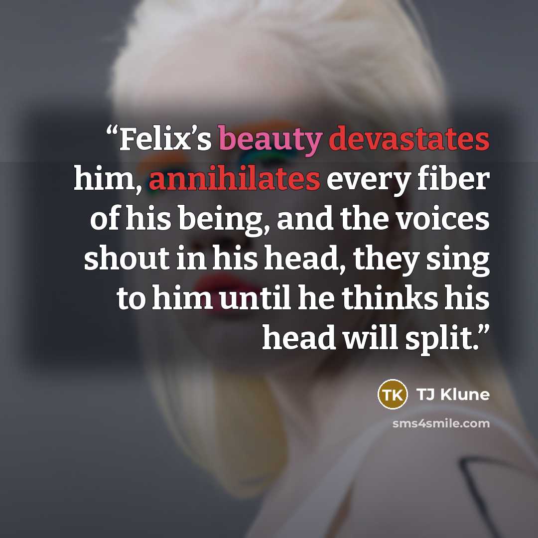 “Felix’s beauty devastates him, annihilates every fiber of his being, and the voices shout in his head, they sing to him until he thinks his head will split.” quote by TJ Klune