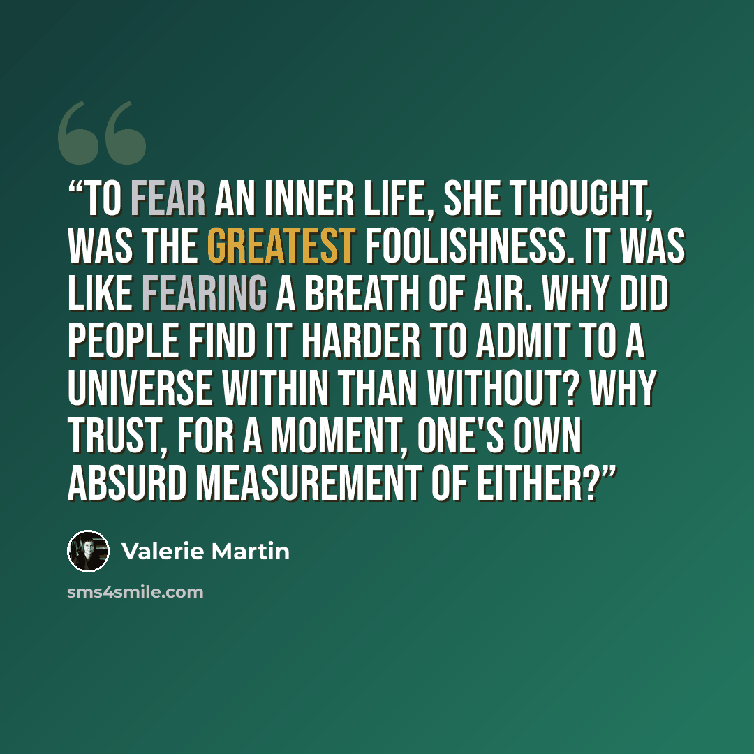 “To fear an inner life, she thought, was the greatest foolishness. It was like fearing a breath of air. Why did people find it harder to admit to a universe within than without? Why trust, for a moment, one's own absurd measurement of either?” quote by Valerie Martin