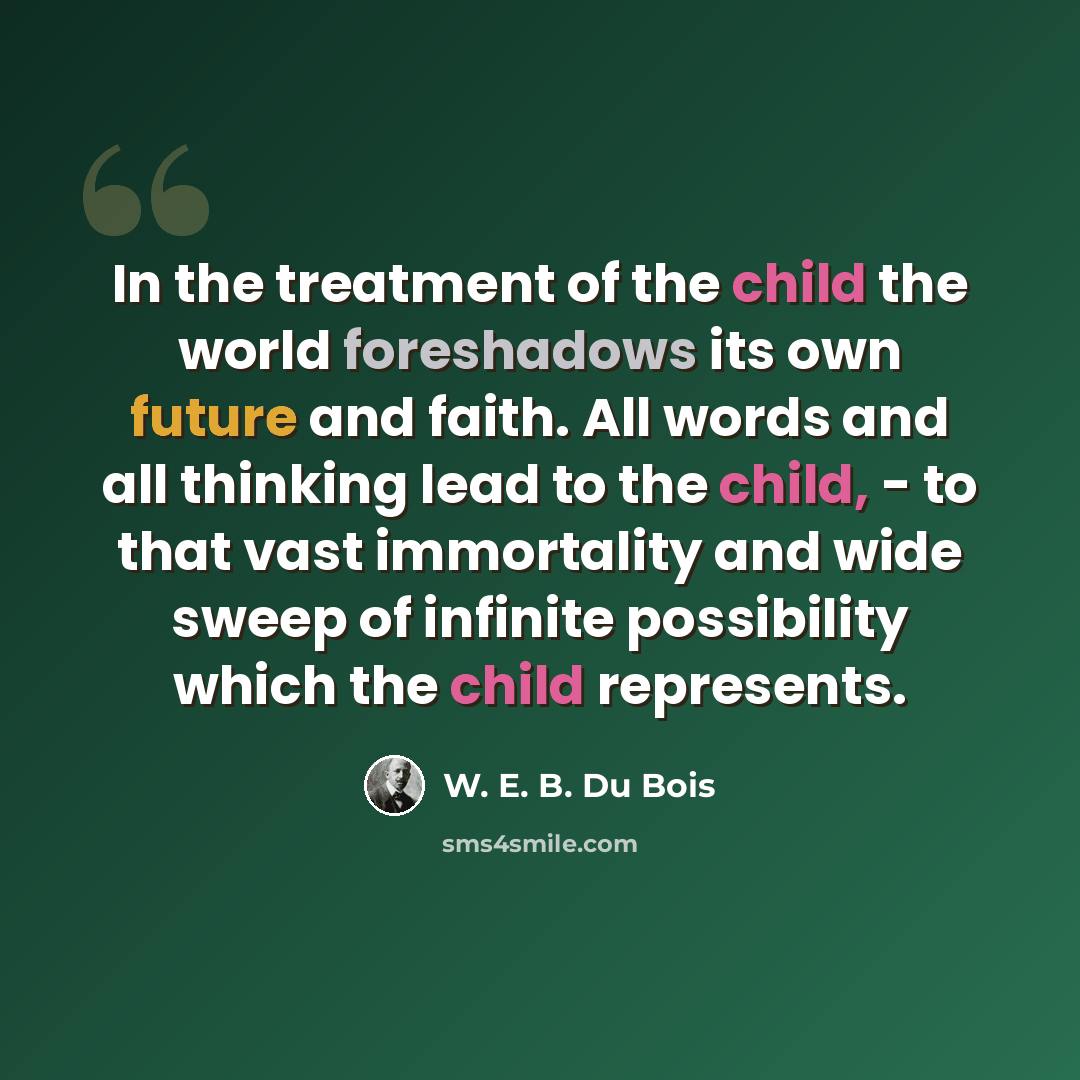 “In the treatment of the child the world foreshadows its own future and faith. All words and all thinking lead to the child, - to that vast immortality and wide sweep of infinite possibility which the child represents.” quote by W. E. B. Du Bois