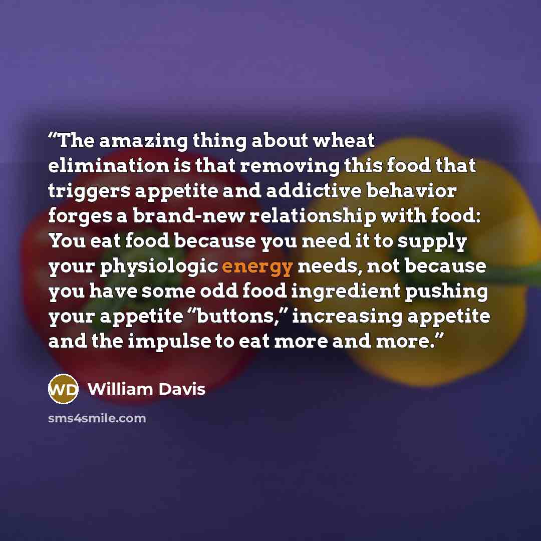 “The amazing thing about wheat elimination is that removing this food that triggers appetite and addictive behavior forges a brand-new relationship with food: You eat food because you need it to supply your physiologic energy needs, not because you have some odd food ingredient pushing your…” quote by William Davis