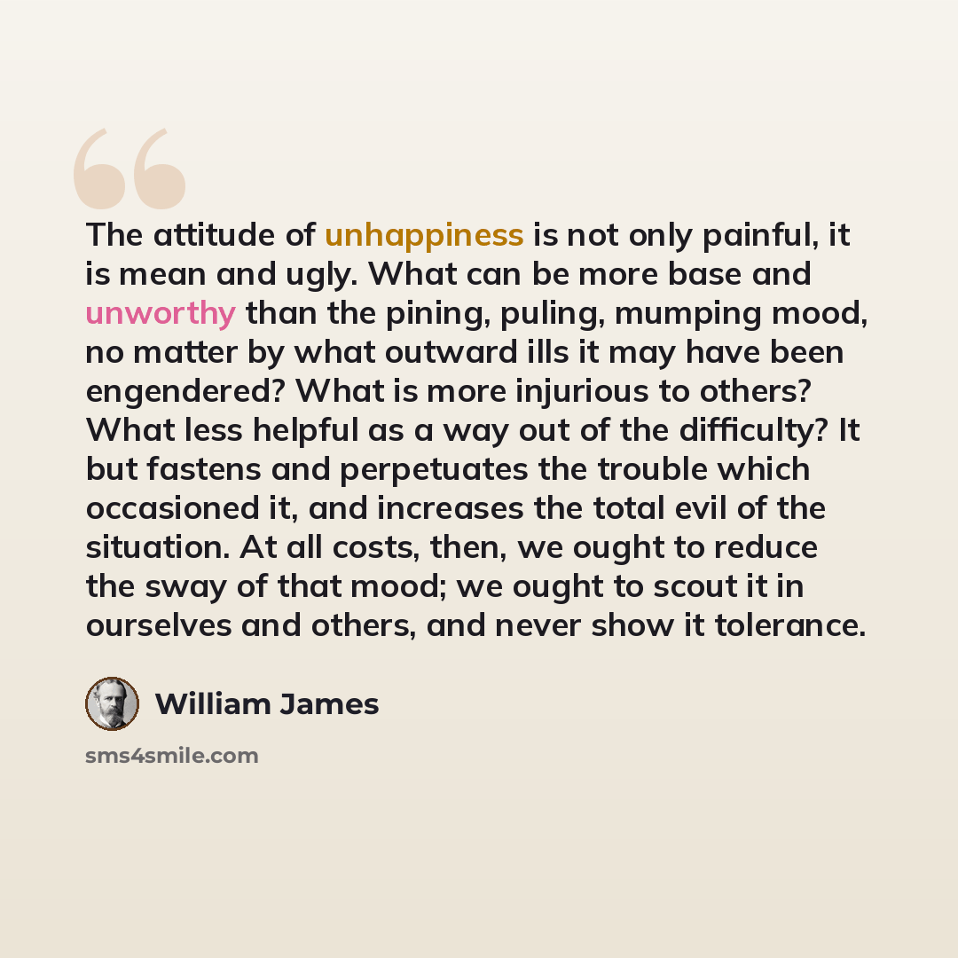 “The attitude of unhappiness is not only painful, it is mean and ugly. What can be more base and unworthy than the pining, puling, mumping mood, no matter by what outward ills it may have been engendered? What is more injurious to others? What less helpful as a way out of the difficulty? It but…” quote by William James