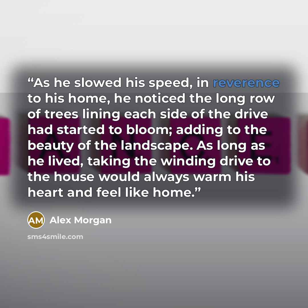 “As he slowed his speed, in reverence to his home, he noticed the long row of trees lining each side of the drive had started to bloom; adding to the beauty of the landscape. As long as he lived, taking the winding drive to the house would always warm his heart and feel like home.” quote by Alex Morgan