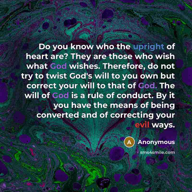 “Do you know who the upright of heart are? They are those who wish what God wishes. Therefore, do not try to twist God's will to you own but correct your will to that of God. The will of God is a rule of conduct. By it you have the means of being converted and of correcting your evil ways.” quote by Anonymous
