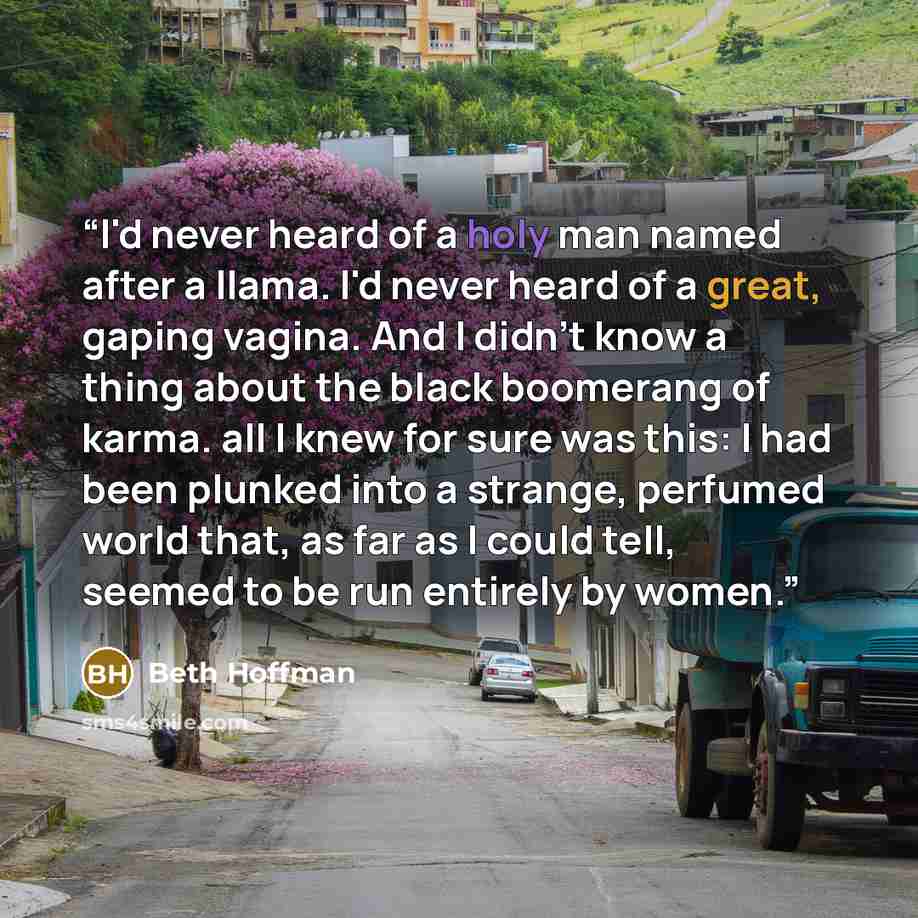 “I'd never heard of a holy man named after a llama. I'd never heard of a great, gaping vagina. And I didn't know a thing about the black boomerang of karma. all I knew for sure was this: I had been plunked into a strange, perfumed world that, as far as I could tell, seemed to be run entirely by…” quote by Beth Hoffman