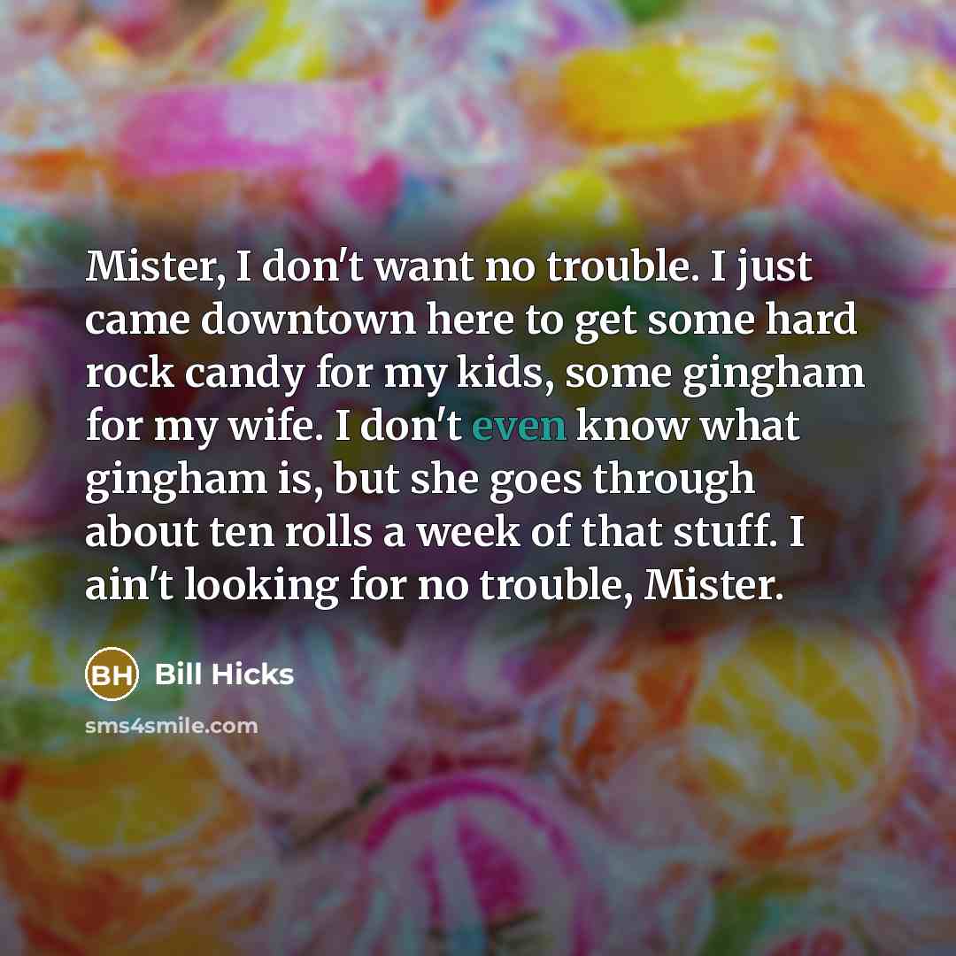 “Mister, I don't want no trouble. I just came downtown here to get some hard rock candy for my kids, some gingham for my wife. I don't even know what gingham is, but she goes through about ten rolls a week of that stuff. I ain't looking for no trouble, Mister.” quote by Bill Hicks